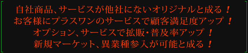 自社商品、サービスが他社にないオリジナルと成る!お客様にプラスワンのサービスで顧客満足度アップ!オプション、サービスで拡販・普及率アップ!新規マーケット、異業種参入が可能と成る!
